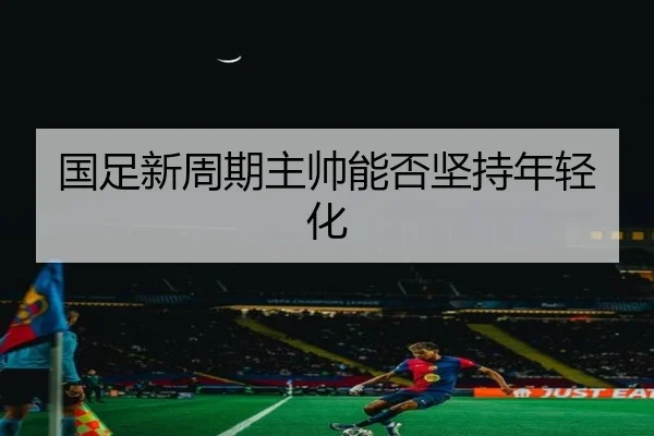 国足新周期主帅能否坚持年轻化