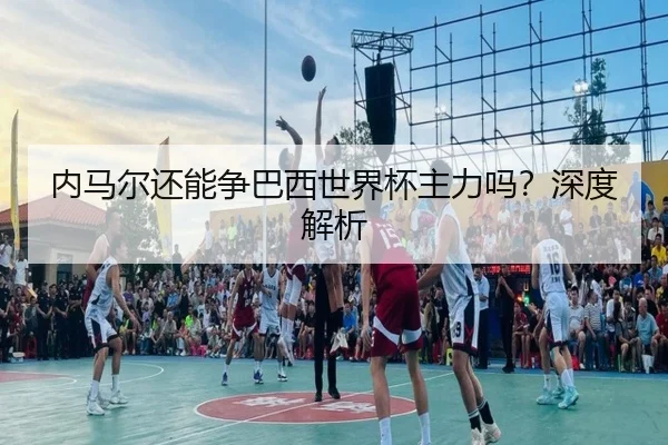 内马尔还能争巴西世界杯主力吗？深度解析