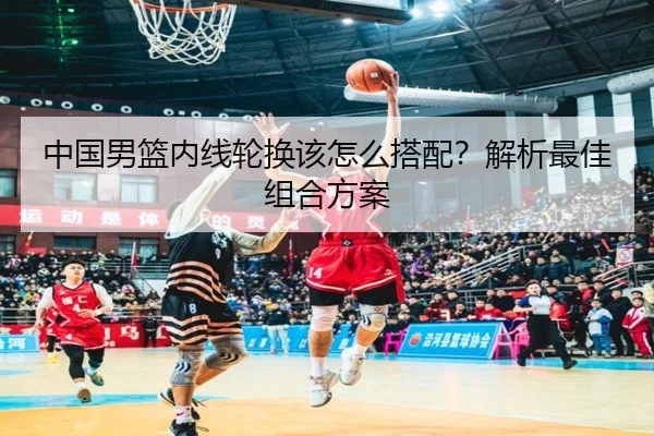 中国男篮内线轮换该怎么搭配？解析最佳组合方案