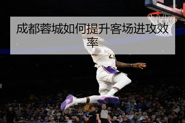 成都蓉城如何提升客场进攻效率